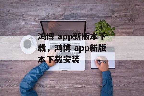 鸿博 app新版本下载，鸿博 app新版本下载安装